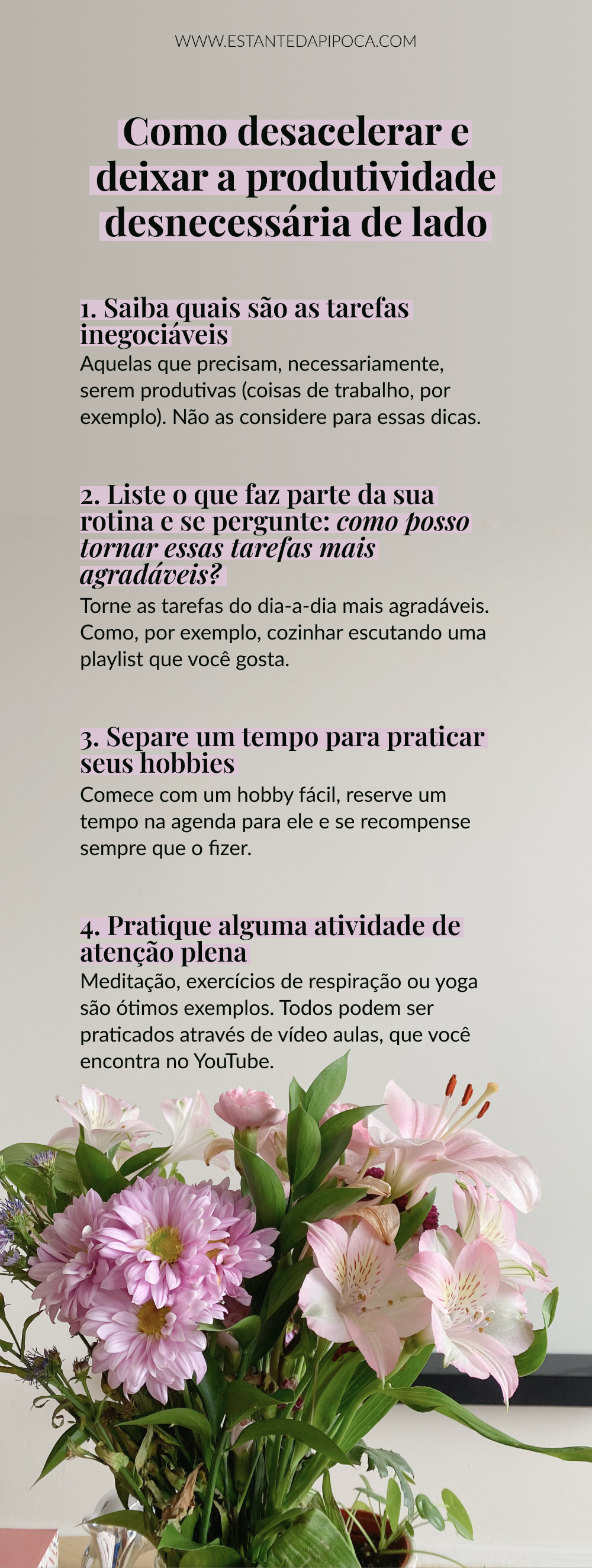 Imagem para pinterest com foto de uma flor roxa e o texto: Como desacelerar e deixar a produtividade desnecessária de lado
1. Saiba quais são as tarefas inegociáveis: Aquelas que precisam, necessariamente, serem produtivas (coisas de trabalho, por exemplo). Não as considere para essas dicas.
2. Liste o que faz parte da sua rotina e se pergunte: como posso tornar essas tarefas mais agradáveis?: Torne as tarefas do dia-a-dia mais agradáveis. Como, por exemplo, cozinhar escutando uma playlist que você gosta.
3. Separe um tempo para praticar seus hobbies: Comece com um hobby fácil, reserve um tempo na agenda para ele e se recompense sempre que o fizer.
4. Pratique alguma atividade de atenção plena: Meditação, exercícios de respiração ou yoga são ótimos exemplos. Todos podem ser praticados através de vídeo aulas, que você encontra no YouTube.

www.estantedapipoca.com
